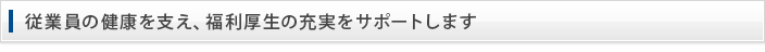 従業員の健康を支え、福利厚生の充実をサポートします。